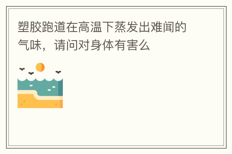 塑膠跑道在高溫下蒸發(fā)出難聞的氣味，請問對身體有害么