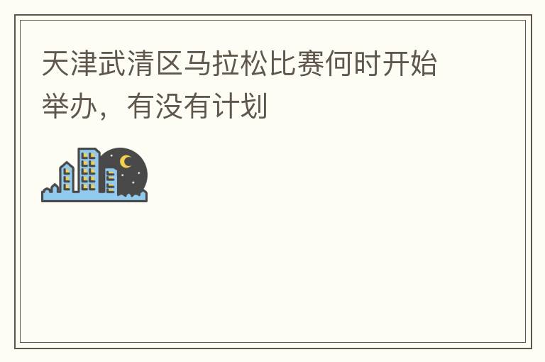 天津武清區(qū)馬拉松比賽何時(shí)開始舉辦，有沒有計(jì)劃