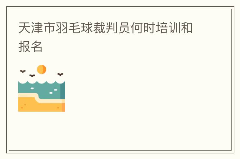 天津市羽毛球裁判員何時培訓和報名