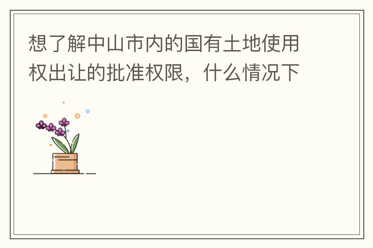 想了解中山市內(nèi)的國(guó)有土地使用權(quán)出讓的批準(zhǔn)權(quán)限，什么情況下由市政府（或市局）批準(zhǔn)即可？什么情況下由區(qū)政府（或區(qū)局）批準(zhǔn)即可？