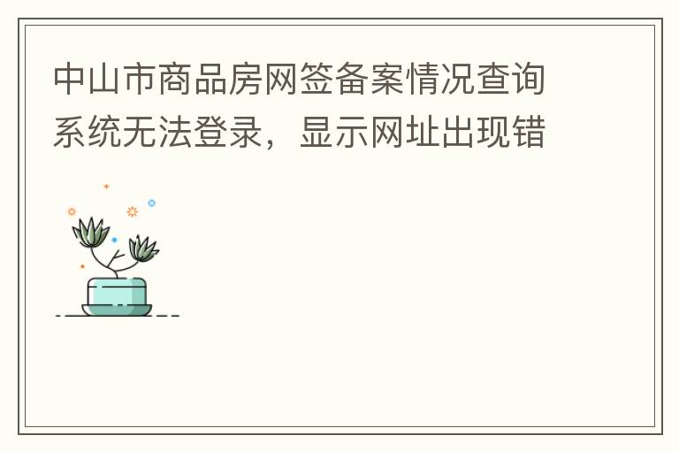 中山市商品房網(wǎng)簽備案情況查詢系統(tǒng)無法登錄，顯示網(wǎng)址出現(xiàn)錯誤。希望部門可以跟進(jìn)，嘻嘻！