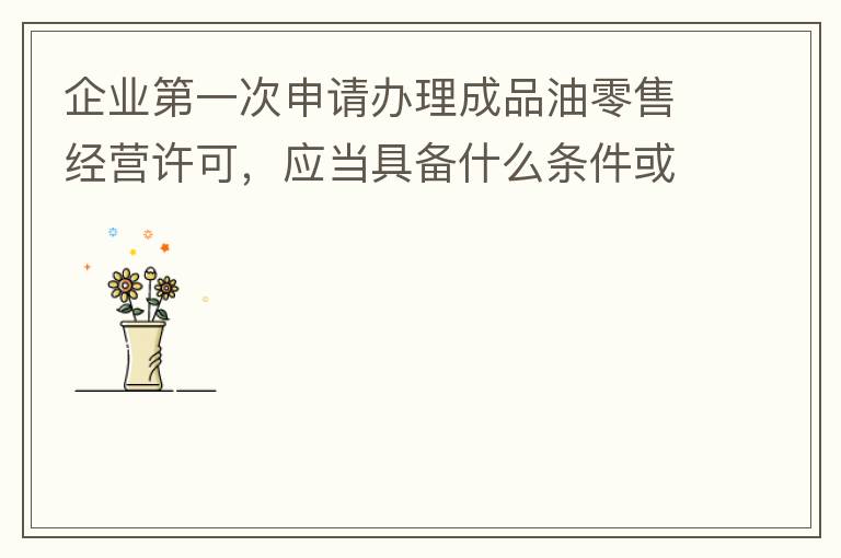 企業(yè)第一次申請(qǐng)辦理成品油零售經(jīng)營許可，應(yīng)當(dāng)具備什么條件或提供什么文件資料？