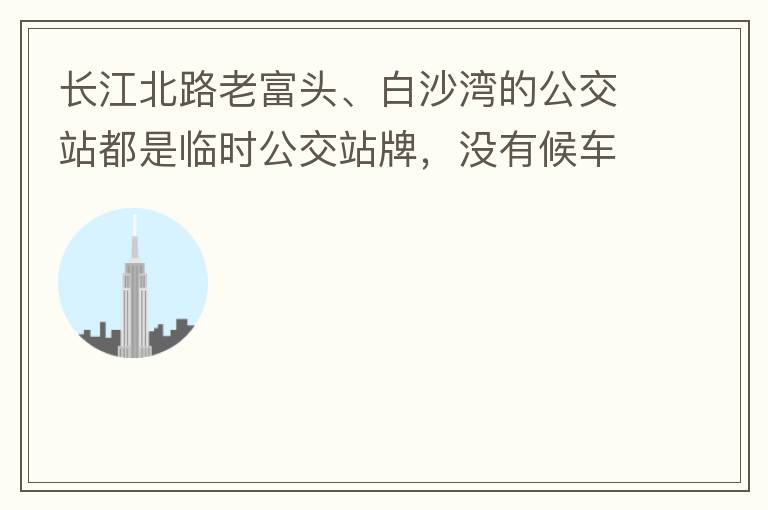 長江北路老富頭、白沙灣的公交站都是臨時公交站牌，沒有候車亭，附近的居民等候公交車只能日曬雨淋，建議應加建公交候車亭。