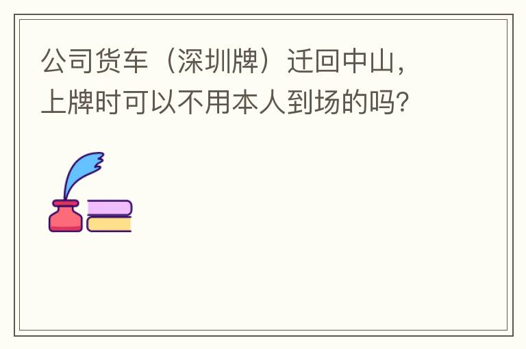 公司貨車（深圳牌）遷回中山，上牌時可以不用本人到場的嗎？