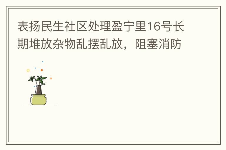 表?yè)P(yáng)民生社區(qū)處理盈寧里16號(hào)長(zhǎng)期堆放雜物亂擺亂放，阻塞消防通道等消防安全隱患。社區(qū)反應(yīng)迅速，清理全部雜物，效果非常明顯，實(shí)實(shí)在在的幫我們解決了煩心事。