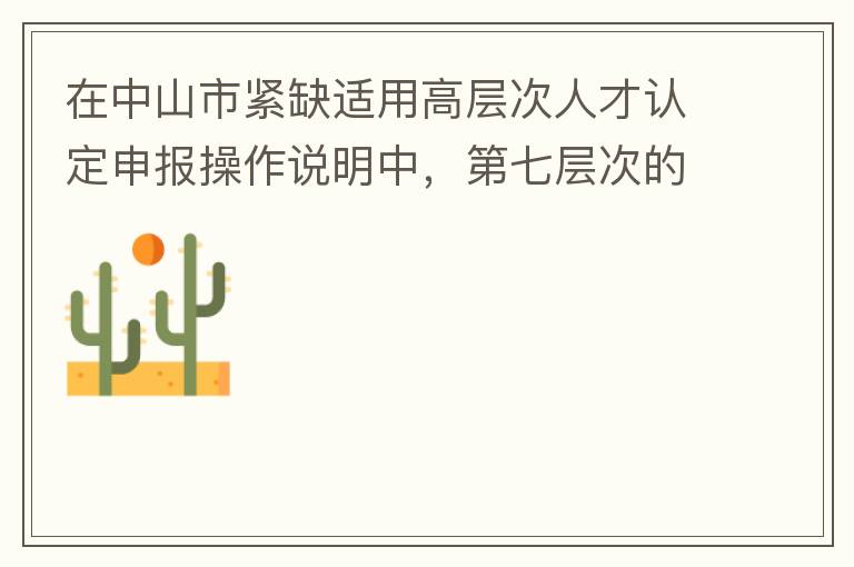 在中山市緊缺適用高層次人才認(rèn)定申報操作說明中，第七層次的申請條件：從2017年3月28日開始，經(jīng)企業(yè)培養(yǎng)和引進(jìn)并經(jīng)市人社局核定認(rèn)可的副高級專業(yè)技術(shù)人員或經(jīng)教育部認(rèn)可學(xué)歷的全日制研究生。我的副高級專業(yè)技