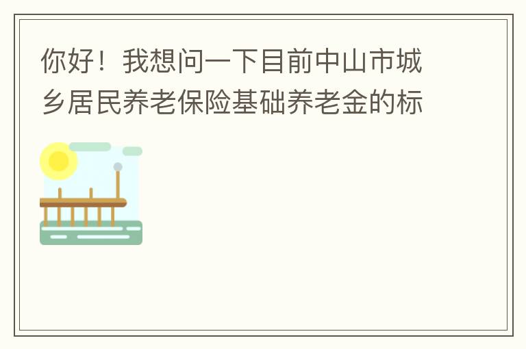 你好！我想問一下目前中山市城鄉(xiāng)居民養(yǎng)老保險基礎養(yǎng)老金的標準是多少