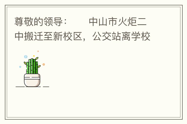 尊敬的領(lǐng)導：     中山市火炬二中搬遷至新校區(qū)，公交站離學校很遠，且沒有人行道，學生放學和返學非常不安全和不方便，懇請領(lǐng)導據(jù)目前實際情況在星期五放學和星期天的時候在火炬二中學校附近增設公交站點，以便