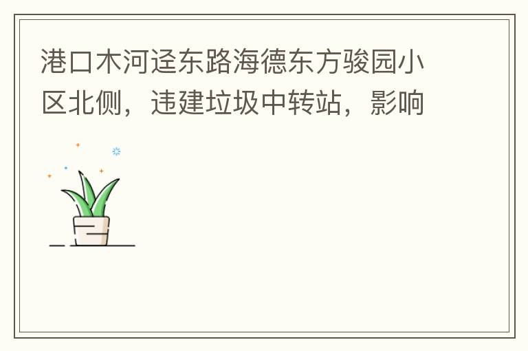 港口木河逕東路海德東方駿園小區(qū)北側(cè)，違建垃圾中轉(zhuǎn)站，影響小區(qū)居民正常生活，請(qǐng)盡快移除