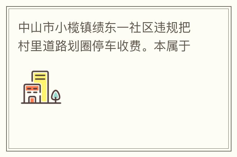 中山市小欖鎮(zhèn)績東一社區(qū)違規(guī)把村里道路劃圈停車收費。本屬于行駛道路，為何劃線停車收費。這個操作屬合法合規(guī)操作嗎？