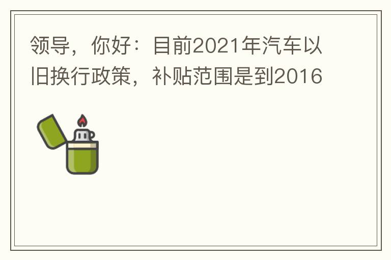 領(lǐng)導(dǎo)，你好：目前2021年汽車以舊換行政策，補(bǔ)貼范圍是到2016年7月1日前注冊登記車輛。我的車輛剛好是2016年8月份注冊的，遺憾不符合。想咨詢2022年還會有相關(guān)政策嗎？會不會更新補(bǔ)貼范圍？