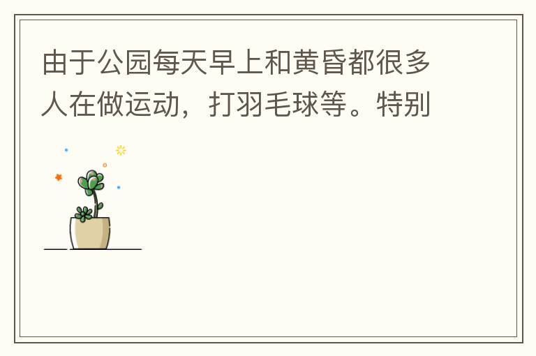 由于公園每天早上和黃昏都很多人在做運(yùn)動，打羽毛球等。特別多老人家散步或者跑步。公園燈光不足導(dǎo)致運(yùn)動受傷的情況屢見不鮮，有非常大的安全隱患?，F(xiàn)在冬天，早上天亮得很晚，晚上天亮得很早，希望公園早上和晚上的