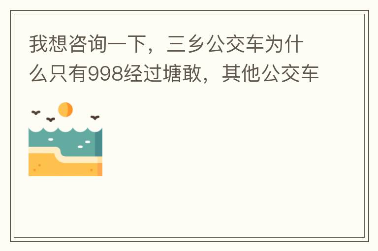 我想咨詢一下，三鄉(xiāng)公交車為什么只有998經(jīng)過塘敢，其他公交車怎么都不往塘敢走了呢，住塘敢要坐公交的市民出門相當之不便，請問是什么原因，暫時性的，還是永久都沒有其他公交過經(jīng)塘敢了嗎？