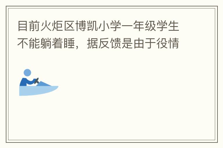 目前火炬區(qū)博凱小學(xué)一年級(jí)學(xué)生不能躺著睡，據(jù)反饋是由于役情的原因才從原來(lái)躺著睡調(diào)整成在教室趴著睡。本人有小孩就讀該學(xué)校一年級(jí)，午睡是趴著睡，據(jù)小孩反饋睡不著。再則，趴著睡對(duì)正在生長(zhǎng)發(fā)育的孩子非常不友好，