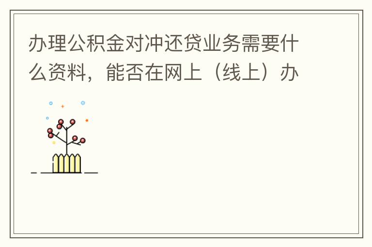 辦理公積金對(duì)沖還貸業(yè)務(wù)需要什么資料，能否在網(wǎng)上（線(xiàn)上）辦理