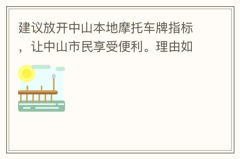 建議放開(kāi)中山本地摩托車(chē)牌指標(biāo)，讓中山市民享受便利。理由如下：一.  我市從1999年發(fā)布禁摩令以來(lái)，中山停止了重新發(fā)放摩托車(chē)指標(biāo)的計(jì)劃，當(dāng)時(shí)出于環(huán)保和整體路況的考慮，進(jìn)行了限制摩托車(chē)。  但是數(shù)年過(guò)去