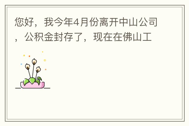 您好，我今年4月份離開中山公司，公積金封存了，現(xiàn)在在佛山工作，中山的公積金能否轉(zhuǎn)到佛山這邊呢？怎么操作??？